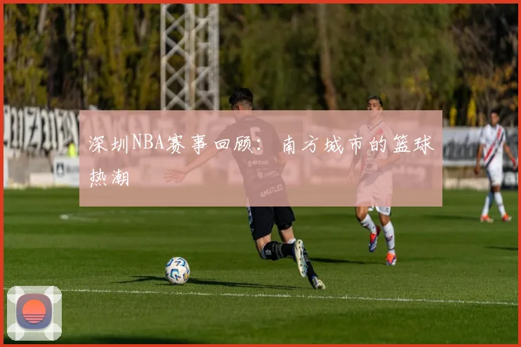 深圳NBA赛事回顾：南方城市的篮球热潮