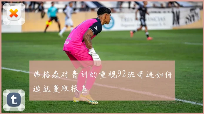 弗格森对青训的重视92班奇迹如何造就曼联根基