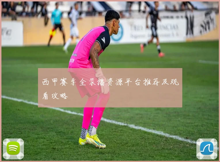 西甲赛季全录播资源平台推荐及观看攻略
